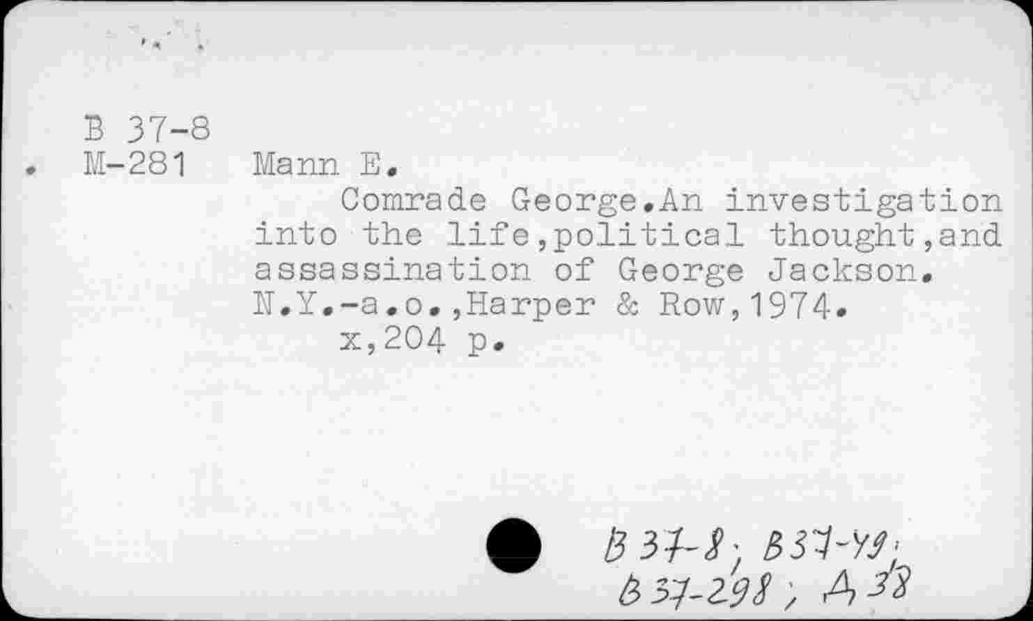 ﻿B 37-8
M-281 Mann E,
Comrade George.An investigation into the life»political thought,and assassination of George Jackson.
N.Y.-a.o.»Harper & Row,1974«
x,204 p.